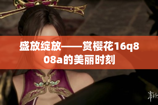 盛放绽放——赏樱花16q808a的美丽时刻