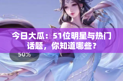 今日大瓜：51位明星与热门话题，你知道哪些？