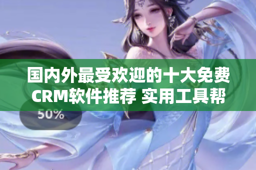 国内外最受欢迎的十大免费CRM软件推荐 实用工具帮助管理客户关系