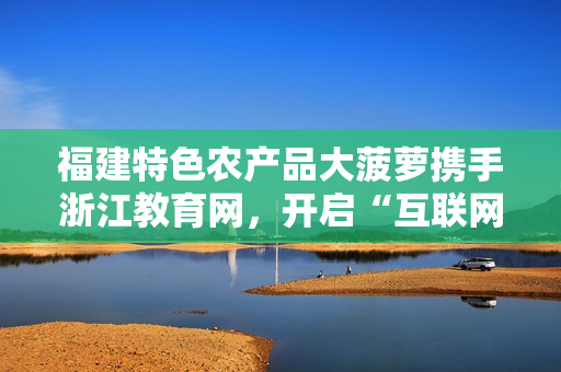 福建特色农产品大菠萝携手浙江教育网，开启“互联网+农业”新篇章