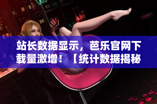 站长数据显示，芭乐官网下载量激增！【统计数据揭秘】