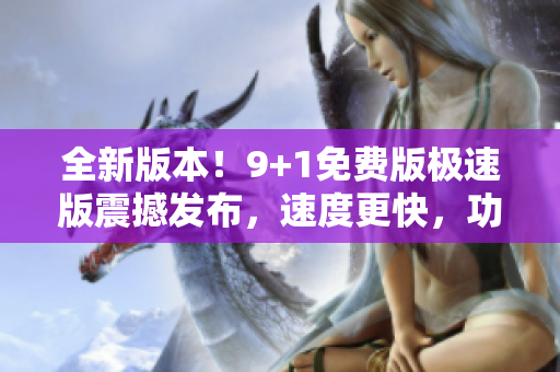 全新版本！9+1免费版极速版震撼发布，速度更快，功能更强大