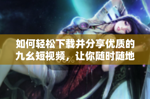 如何轻松下载并分享优质的九幺短视频，让你随时随地畅享精彩内容