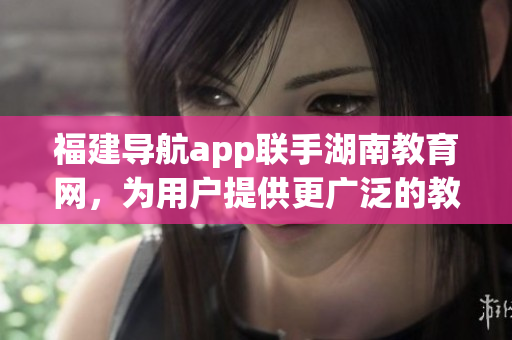 福建导航app联手湖南教育网，为用户提供更广泛的教育资源导航