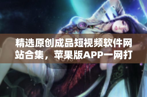 精选原创成品短视频软件网站合集，苹果版APP一网打尽