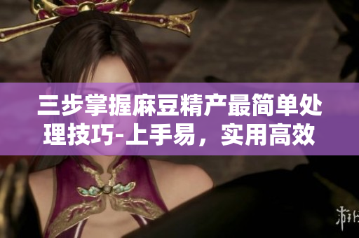 三步掌握麻豆精产最简单处理技巧-上手易，实用高效