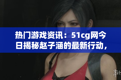 热门游戏资讯：51cg网今日揭秘赵子涵的最新行动，精彩瓜解析