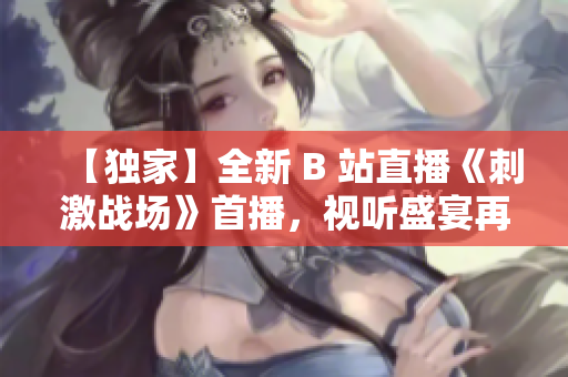【独家】全新 B 站直播《刺激战场》首播，视听盛宴再度来袭