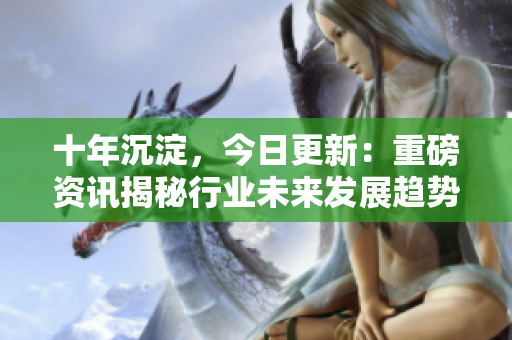 十年沉淀，今日更新：重磅资讯揭秘行业未来发展趋势