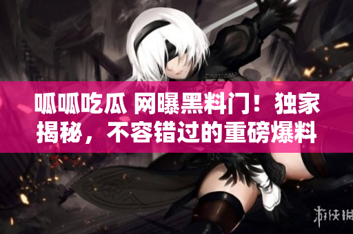 呱呱吃瓜 网曝黑料门！独家揭秘，不容错过的重磅爆料！
