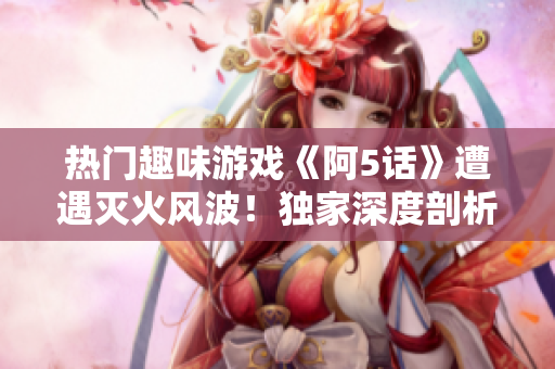 热门趣味游戏《阿5话》遭遇灭火风波！独家深度剖析游戏背后的故事及新发展