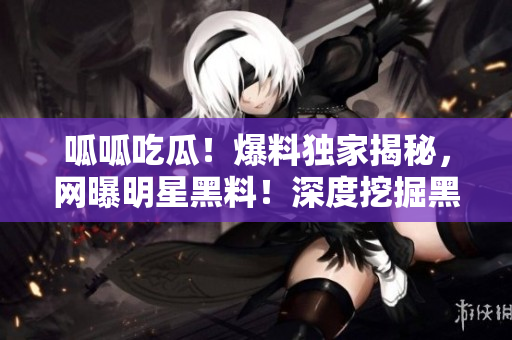 呱呱吃瓜！爆料独家揭秘，网曝明星黑料！深度挖掘黑料门，实地调查黑料曝光！