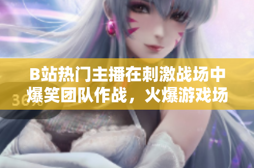 B站热门主播在刺激战场中爆笑团队作战，火爆游戏场面引爆全网狂欢