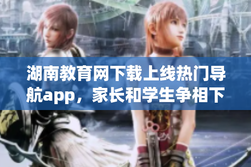 湖南教育网下载上线热门导航app，家长和学生争相下载使用