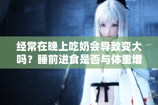 经常在晚上吃奶会导致变大吗？睡前进食是否与体重增加有关？