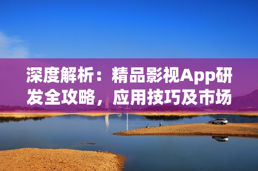 深度解析：精品影视App研发全攻略，应用技巧及市场前景分析