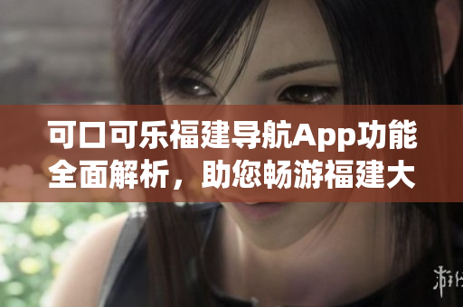 可口可乐福建导航App功能全面解析，助您畅游福建大好河山