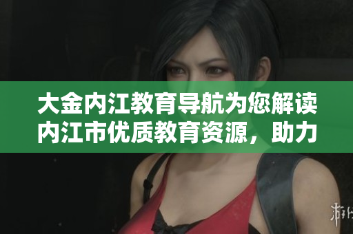 大金内江教育导航为您解读内江市优质教育资源，助力学生成长