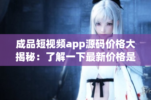 成品短视频app源码价格大揭秘：了解一下最新价格是多少 