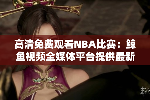 高清免费观看NBA比赛：鲸鱼视频全媒体平台提供最新精彩赛事