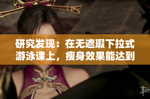 研究发现：在无遮瑕下拉式游泳课上，瘦身效果能达到3话！