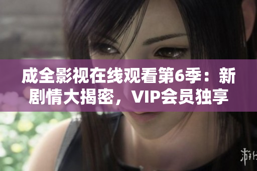 成全影视在线观看第6季：新剧情大揭密，VIP会员独享高清无广告观看特权
