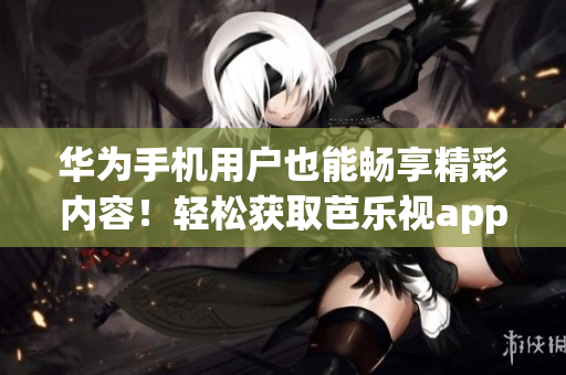 华为手机用户也能畅享精彩内容！轻松获取芭乐视app下载地址，尽情畅玩！