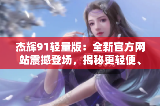 杰辉91轻量版：全新官方网站震撼登场，揭秘更轻便、更出色的功能与性能