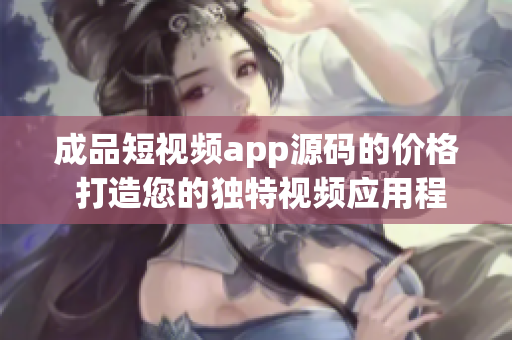 成品短视频app源码的价格 打造您的独特视频应用程序的成本收费