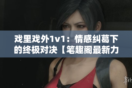 戏里戏外1v1：情感纠葛下的终极对决【笔趣阁最新力作】