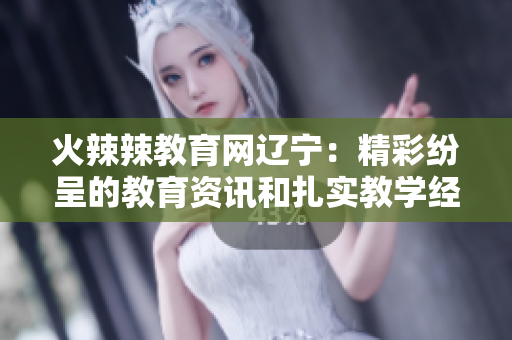 火辣辣教育网辽宁：精彩纷呈的教育资讯和扎实教学经验