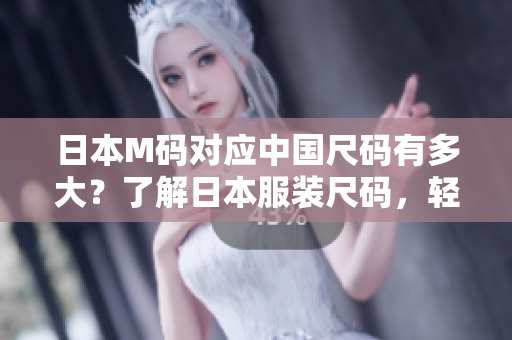 日本M码对应中国尺码有多大？了解日本服装尺码，轻松穿出时尚风采