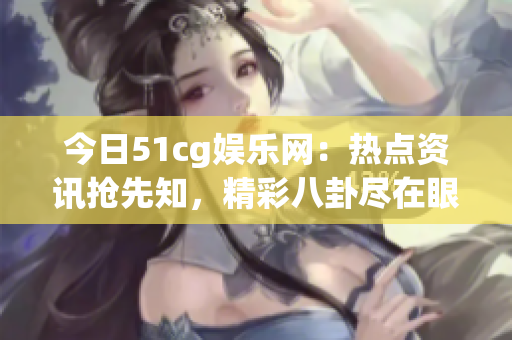 今日51cg娱乐网：热点资讯抢先知，精彩八卦尽在眼前