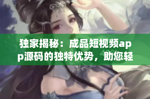 独家揭秘：成品短视频app源码的独特优势，助您轻松打造个性化视频平台