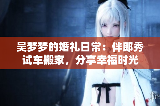 吴梦梦的婚礼日常：伴郎秀试车搬家，分享幸福时光