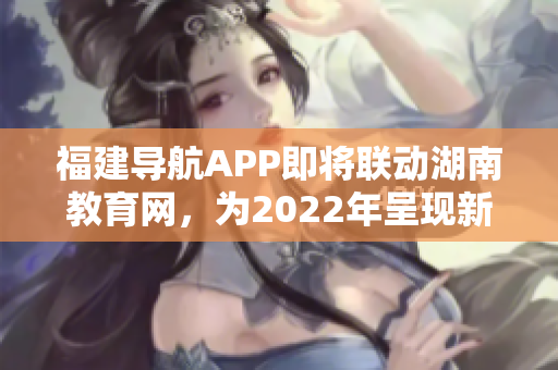 福建导航APP即将联动湖南教育网，为2022年呈现新格局