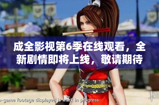 成全影视第6季在线观看，全新剧情即将上线，敬请期待！