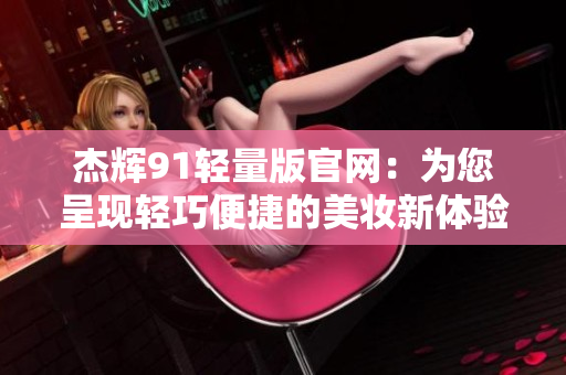 杰辉91轻量版官网：为您呈现轻巧便捷的美妆新体验