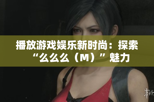 播放游戏娱乐新时尚：探索“么么么（M）”魅力