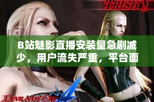 B站魅影直播安装量急剧减少，用户流失严重，平台面临挑战