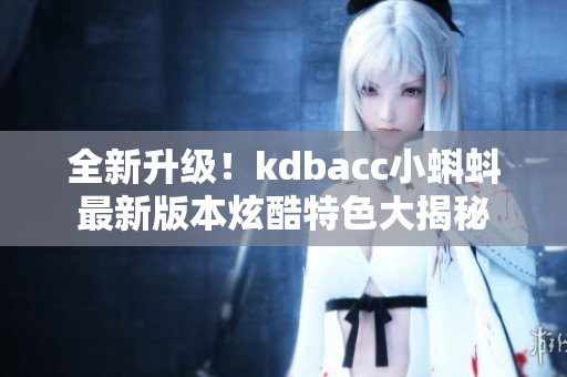 全新升级！kdbacc小蝌蚪最新版本炫酷特色大揭秘
