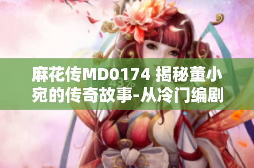 麻花传MD0174 揭秘董小宛的传奇故事-从冷门编剧到行业佳作