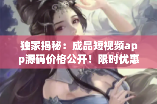 独家揭秘：成品短视频app源码价格公开！限时优惠价仅需XX元！