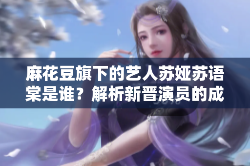 麻花豆旗下的艺人苏娅苏语棠是谁？解析新晋演员的成长之路