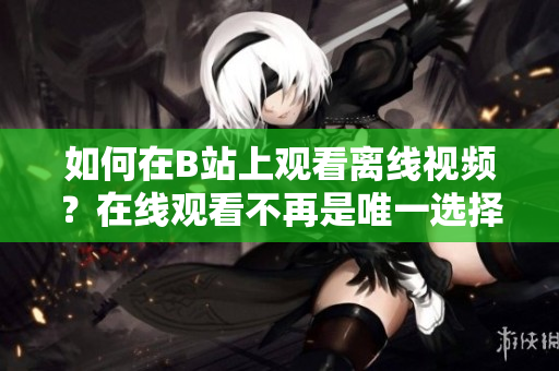 如何在B站上观看离线视频？在线观看不再是唯一选择