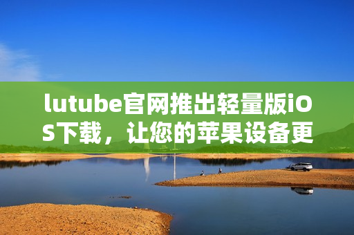 lutube官网推出轻量版iOS下载，让您的苹果设备更便捷享受视频体验