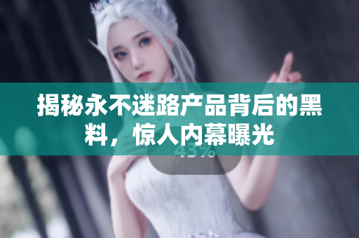 揭秘永不迷路产品背后的黑料，惊人内幕曝光