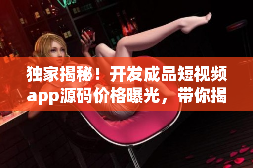 独家揭秘！开发成品短视频app源码价格曝光，带你揭秘成本与定价策略