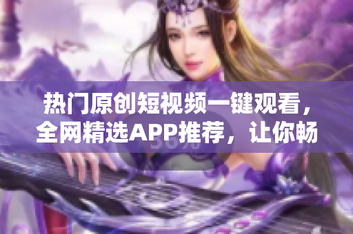 热门原创短视频一键观看，全网精选APP推荐，让你畅享创意无限海洋