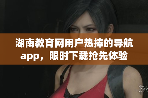 湖南教育网用户热捧的导航app，限时下载抢先体验